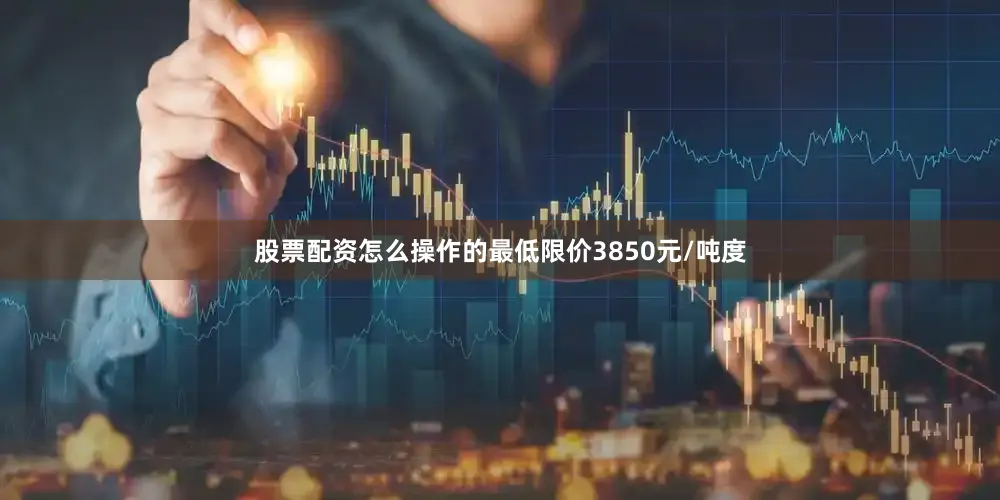 股票配资怎么操作的最低限价3850元/吨度