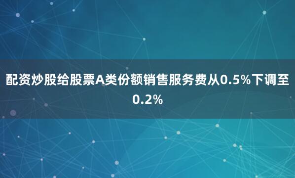 配资炒股给股票A类份额销售服务费从0.5%下调至0.2%