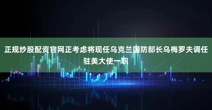 正规炒股配资官网正考虑将现任乌克兰国防部长乌梅罗夫调任驻美大使一职