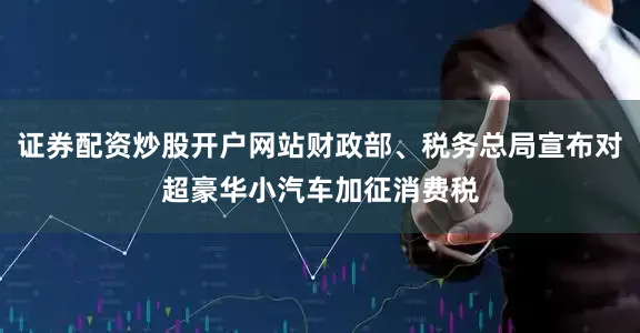 证券配资炒股开户网站财政部、税务总局宣布对超豪华小汽车加征消费税
