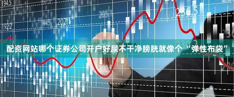 配资网站哪个证券公司开户好尿不干净膀胱就像个 “弹性布袋”