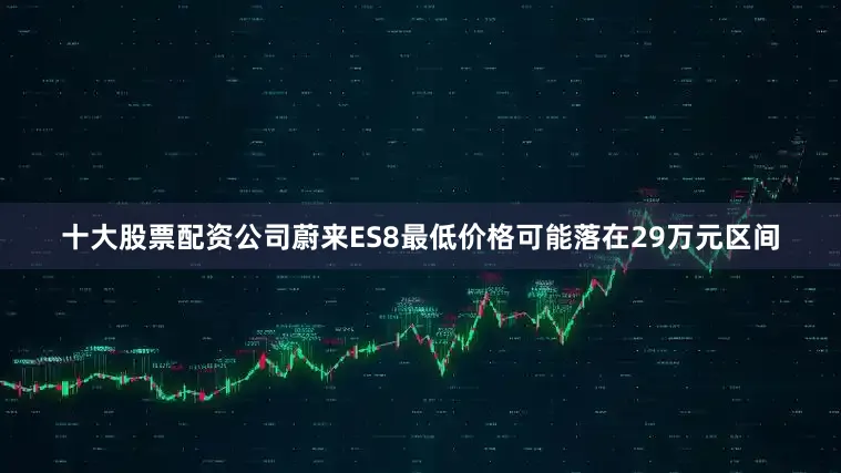 十大股票配资公司蔚来ES8最低价格可能落在29万元区间