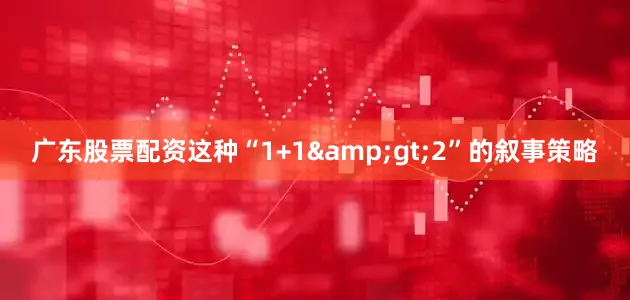广东股票配资这种“1+1&gt;2”的叙事策略