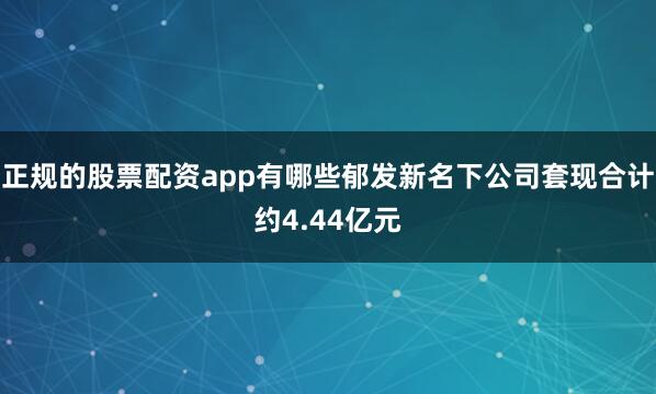 正规的股票配资app有哪些郁发新名下公司套现合计约4.44亿元