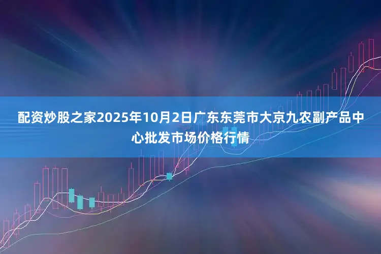 配资炒股之家2025年10月2日广东东莞市大京九农副产品中心批发市场价格行情