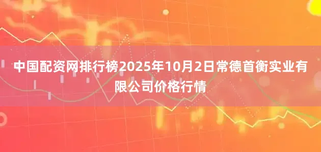 中国配资网排行榜2025年10月2日常德首衡实业有限公司价格行情