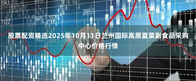 股票配资精选2025年10月11日兰州国际高原夏菜副食品采购中心价格行情