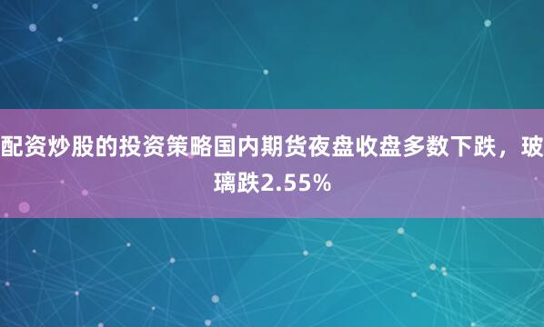 配资炒股的投资策略国内期货夜盘收盘多数下跌，玻璃跌2.55%